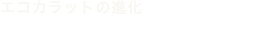 エコカラットの進化 エコカラットはお客さまのニーズと共に進化してきました。
